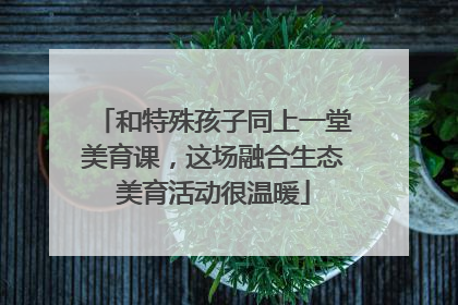 和特殊孩子同上一堂美育课，这场融合生态美育活动很温暖