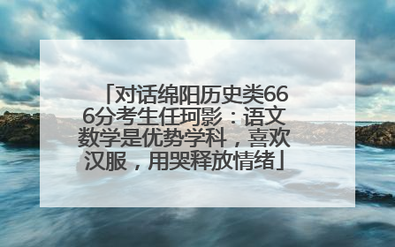 对话绵阳历史类666分考生任珂影：语文数学是优势学科，喜欢汉服，用哭释放情绪