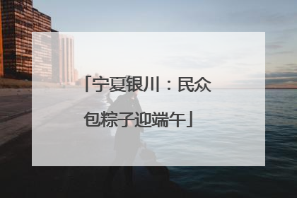 宁夏银川：民众包粽子迎端午