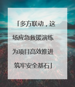 多方联动，这场应急救援演练为项目高效推进筑牢安全基石