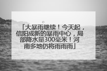 大暴雨继续！今天起，信阳成新的暴雨中心，局部降水量300毫米！河南多地仍将雨雨雨