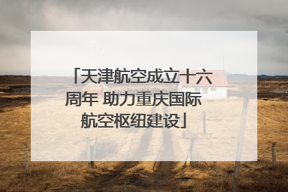 天津航空成立十六周年 助力重庆国际航空枢纽建设