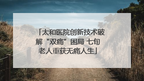 太和医院创新技术破解“双痛”困局 七旬老人重获无痛人生