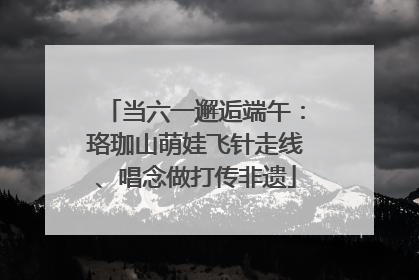 当六一邂逅端午：珞珈山萌娃飞针走线、唱念做打传非遗