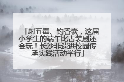 射五毒、钓香囊，这届小学生的端午比古装剧还会玩！长沙非遗进校园传承实践活动举行