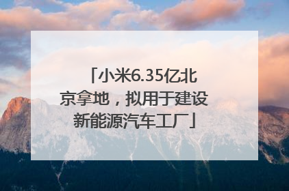 小米6.35亿北京拿地，拟用于建设新能源汽车工厂