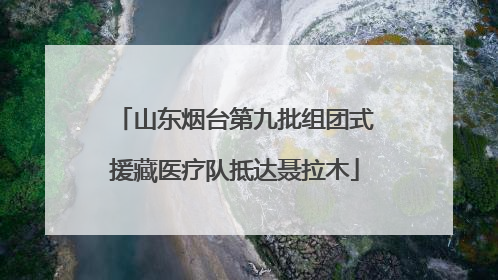 山东烟台第九批组团式援藏医疗队抵达聂拉木
