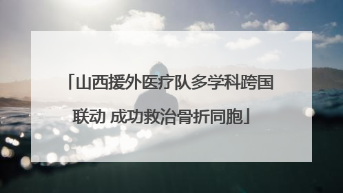 山西援外医疗队多学科跨国联动 成功救治骨折同胞