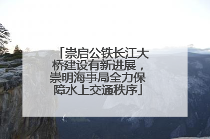 崇启公铁长江大桥建设有新进展，崇明海事局全力保障水上交通秩序