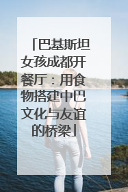 巴基斯坦女孩成都开餐厅：用食物搭建中巴文化与友谊的桥梁