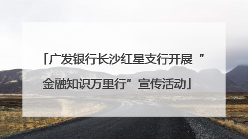 广发银行长沙红星支行开展“金融知识万里行”宣传活动
