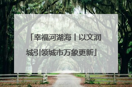 幸福河湖海丨以文润城引领城市万象更新