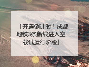 开通倒计时！成都地铁3条新线进入空载试运行阶段