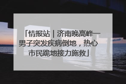 情报站｜济南晚高峰一男子突发疾病倒地，热心市民跪地接力施救