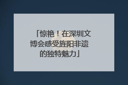 惊艳！在深圳文博会感受旌阳非遗的独特魅力