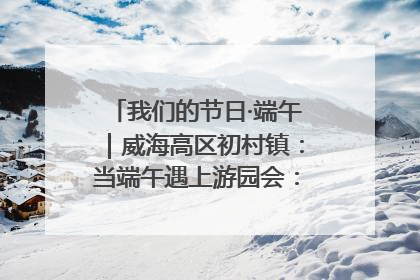 我们的节日·端午｜威海高区初村镇：当端午遇上游园会：来一场“粽”享欢乐的趣味冒险！