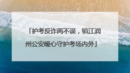 护考反诈两不误，镇江润州公安暖心守护考场内外