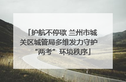 护航不停歇 兰州市城关区城管局多维发力守护“两考”环境秩序