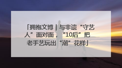 拥抱文博｜与非遗“守艺人”面对面，“10后”把老手艺玩出“潮”花样