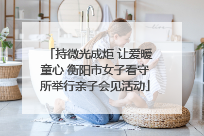 持微光成炬 让爱暖童心 衡阳市女子看守所举行亲子会见活动