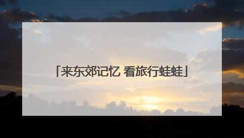 来东郊记忆 看旅行蛙蛙