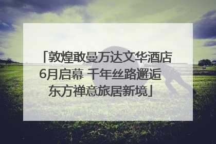敦煌敢曼万达文华酒店6月启幕 千年丝路邂逅东方禅意旅居新境