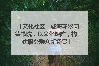 文化社区｜威海环翠同德书院：以文化矩阵，构建服务群众新场景