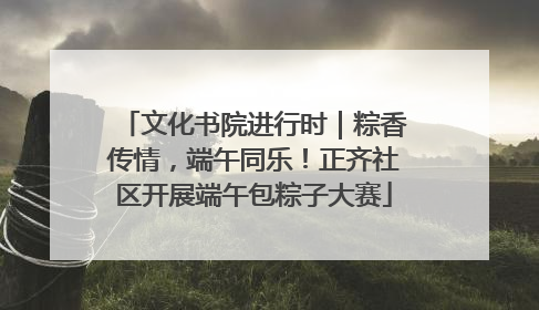 文化书院进行时｜粽香传情，端午同乐！正齐社区开展端午包粽子大赛