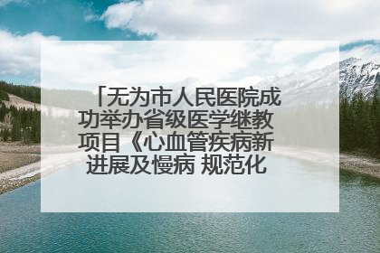 无为市人民医院成功举办省级医学继教项目《心血管疾病新进展及慢病 规范化诊疗》培训班
