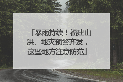 暴雨持续！福建山洪、地灾预警齐发，这些地方注意防范
