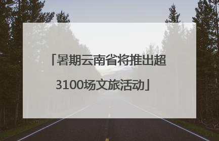 暑期云南省将推出超3100场文旅活动