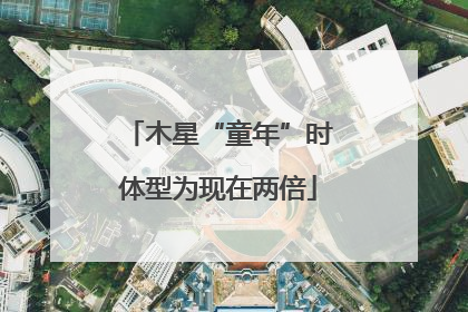 木星“童年”时体型为现在两倍