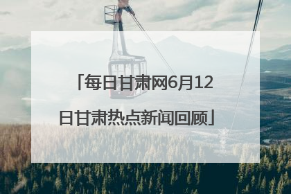 每日甘肃网6月12日甘肃热点新闻回顾