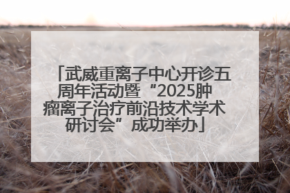 武威重离子中心开诊五周年活动暨“2025肿瘤离子治疗前沿技术学术研讨会”成功举办