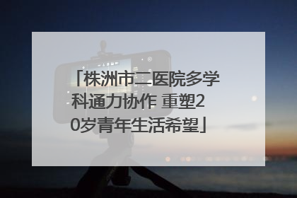 株洲市二医院多学科通力协作 重塑20岁青年生活希望
