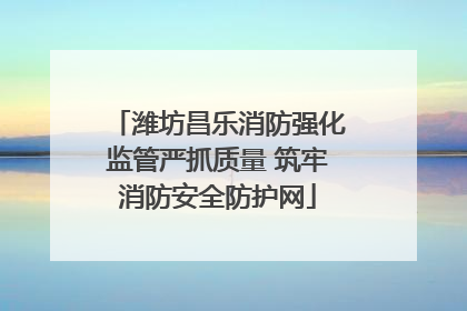 潍坊昌乐消防强化监管严抓质量 筑牢消防安全防护网