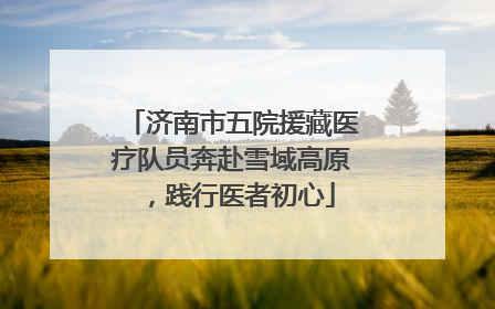 济南市五院援藏医疗队员奔赴雪域高原，践行医者初心