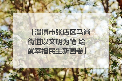 淄博市张店区马尚街道以文明为笔 绘就幸福民生新画卷