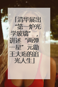 清华展出“第一炉光学玻璃”，讲述“两弹一星”元勋王大珩的追光人生