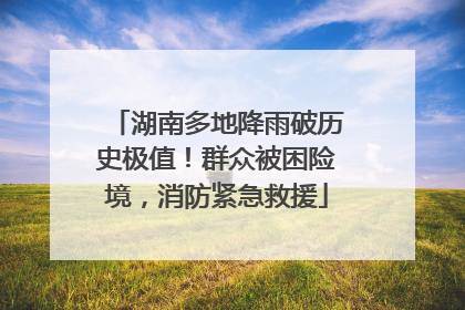 湖南多地降雨破历史极值！群众被困险境，消防紧急救援