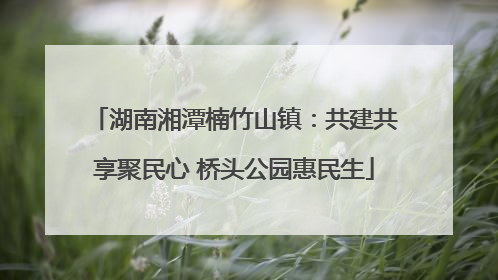 湖南湘潭楠竹山镇：共建共享聚民心 桥头公园惠民生