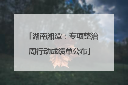湖南湘潭：专项整治周行动成绩单公布