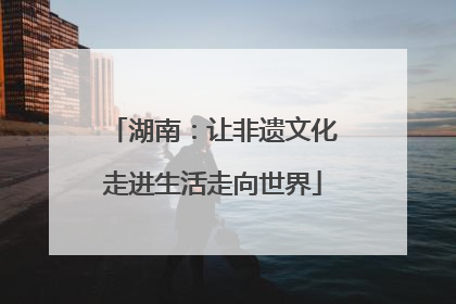 湖南：让非遗文化走进生活走向世界