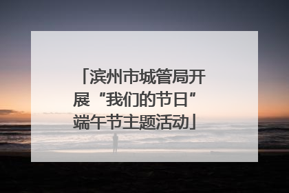 滨州市城管局开展“我们的节日”端午节主题活动