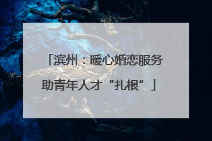 滨州：暖心婚恋服务助青年人才“扎根”