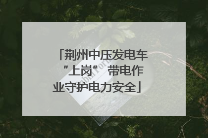 荆州中压发电车“上岗” 带电作业守护电力安全