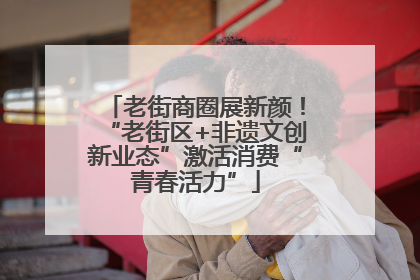 老街商圈展新颜！“老街区+非遗文创新业态”激活消费“青春活力”