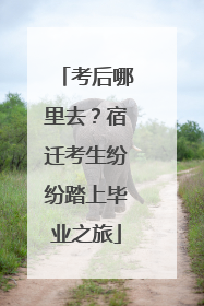 考后哪里去？宿迁考生纷纷踏上毕业之旅
