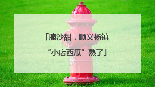 脆沙甜，顺义杨镇“小店西瓜”熟了