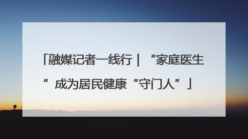 融媒记者一线行｜“家庭医生”成为居民健康“守门人”